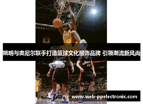 姚明与奥尼尔联手打造篮球文化服饰品牌 引领潮流新风尚