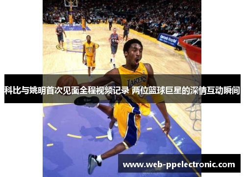 科比与姚明首次见面全程视频记录 两位篮球巨星的深情互动瞬间
