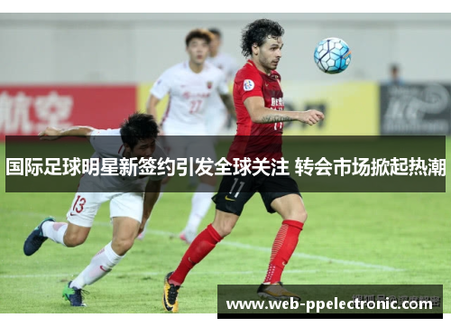 国际足球明星新签约引发全球关注 转会市场掀起热潮