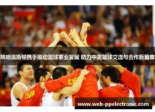 姚明温斯顿携手推动篮球事业发展 助力中美篮球交流与合作新篇章