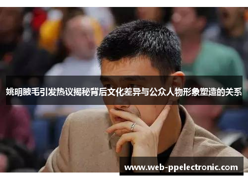 姚明腋毛引发热议揭秘背后文化差异与公众人物形象塑造的关系